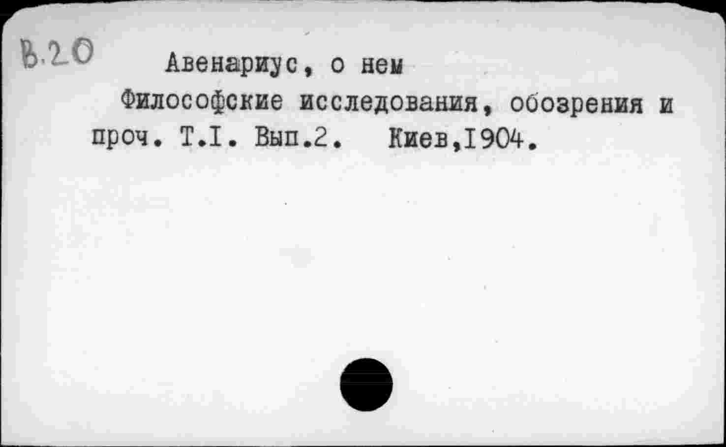 ﻿ЬЮ
Авенариус, о ней
Философские исследования, обозрения и проч. Т.1. Вып.2.	Киев,1904.